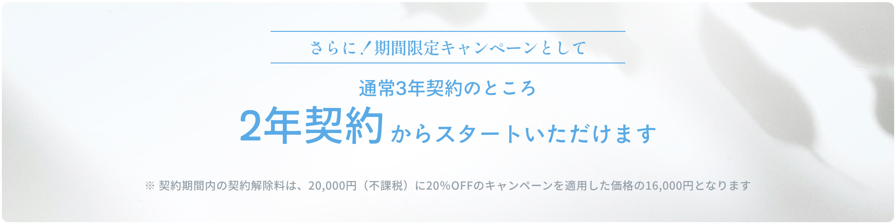 さらに！期間限定キャンペーンとして通常3年契約のところ2年契約からスタートいただけます ※ 契約期間内の契約解除料は、20,000円（不課税）に20％OFFのキャンペーンを適用した価格の16,000円となります