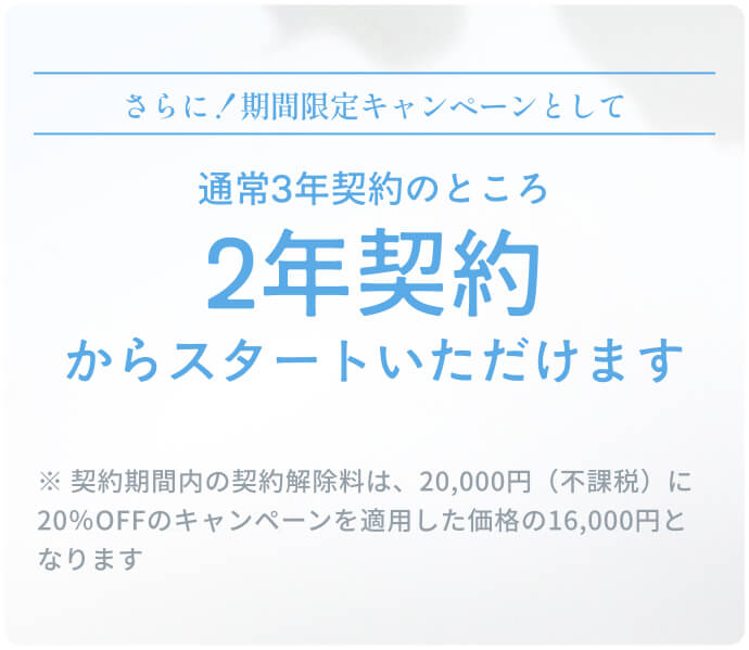 さらに！期間限定キャンペーンとして通常3年契約のところ2年契約からスタートいただけます ※ 契約期間内の契約解除料は、20,000円（不課税）に20％OFFのキャンペーンを適用した価格の16,000円となります